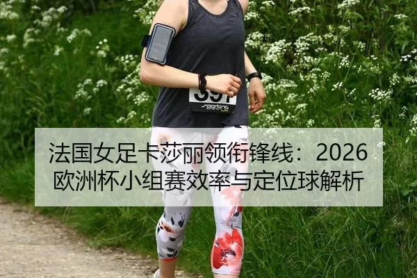 法国女足卡莎丽领衔锋线：2026欧洲杯小组赛效率与定位球解析