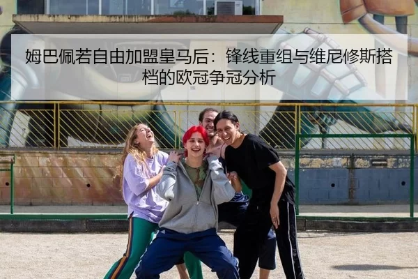 姆巴佩若自由加盟皇马后：锋线重组与维尼修斯搭档的欧冠争冠分析